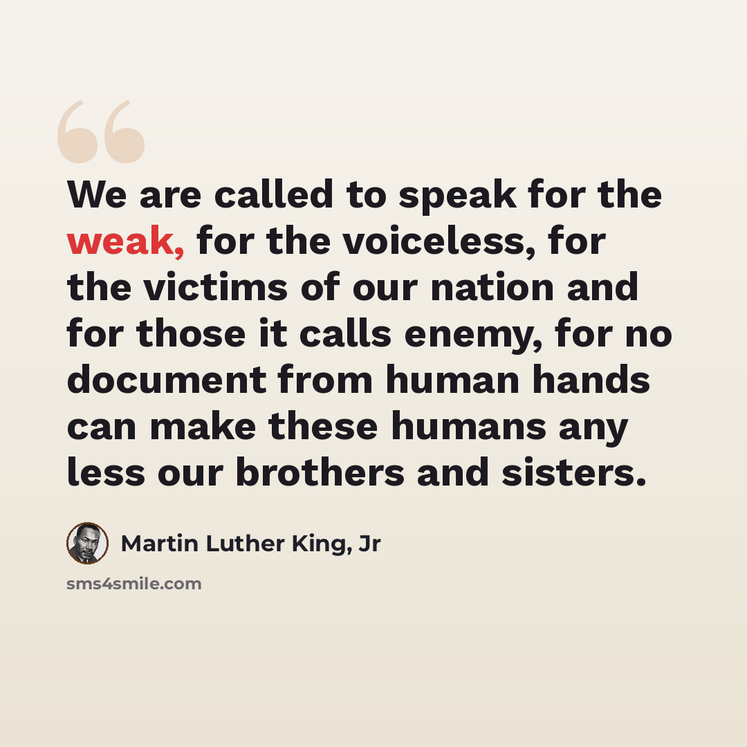 “We are called to speak for the weak, for the voiceless, for the victims of our nation and for those it calls enemy, for no document from human hands can make these humans any less our brothers and sisters.” quote by Martin Luther King, Jr