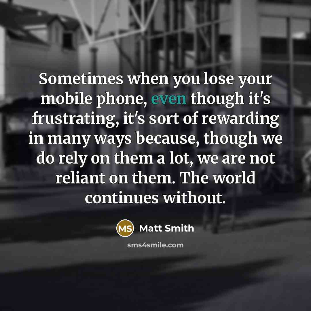“Sometimes when you lose your mobile phone, even though it's frustrating, it's sort of rewarding in many ways because, though we do rely on them a lot, we are not reliant on them. The world continues without.” quote by Matt Smith