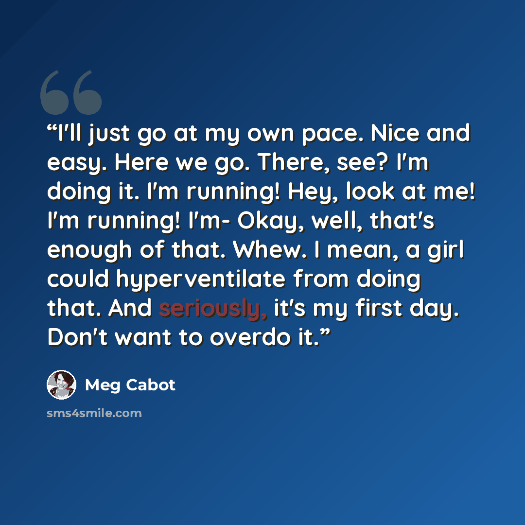 “I'll just go at my own pace. Nice and easy. Here we go. There, see? I'm doing it. I'm running! Hey, look at me! I'm running! I'm- Okay, well, that's enough of that. Whew. I mean, a girl could hyperventilate from doing that. And seriously, it's my first day. Don't want to overdo it.” quote by Meg Cabot
