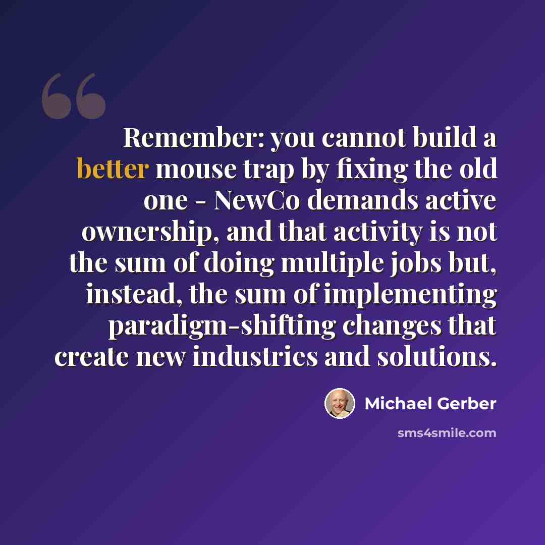 “Remember: you cannot build a better mouse trap by fixing the old one - NewCo demands active ownership, and that activity is not the sum of doing multiple jobs but, instead, the sum of implementing paradigm-shifting changes that create new industries and solutions.” quote by Michael Gerber