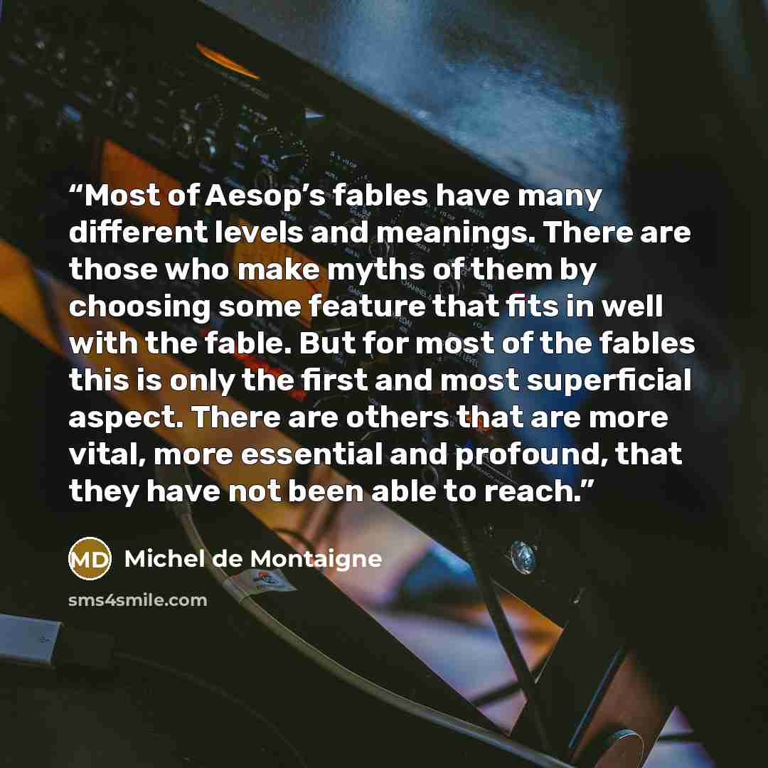 “Most of Aesop’s fables have many different levels and meanings. There are those who make myths of them by choosing some feature that fits in well with the fable. But for most of the fables this is only the first and most superficial aspect. There are others that are more vital, more essential and…” quote by Michel de Montaigne