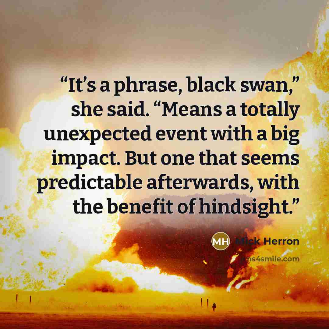 “It’s a phrase, black swan,” she said. “Means a totally unexpected event with a big impact. But one that seems predictable afterwards, with the benefit of hindsight.” quote by Mick Herron