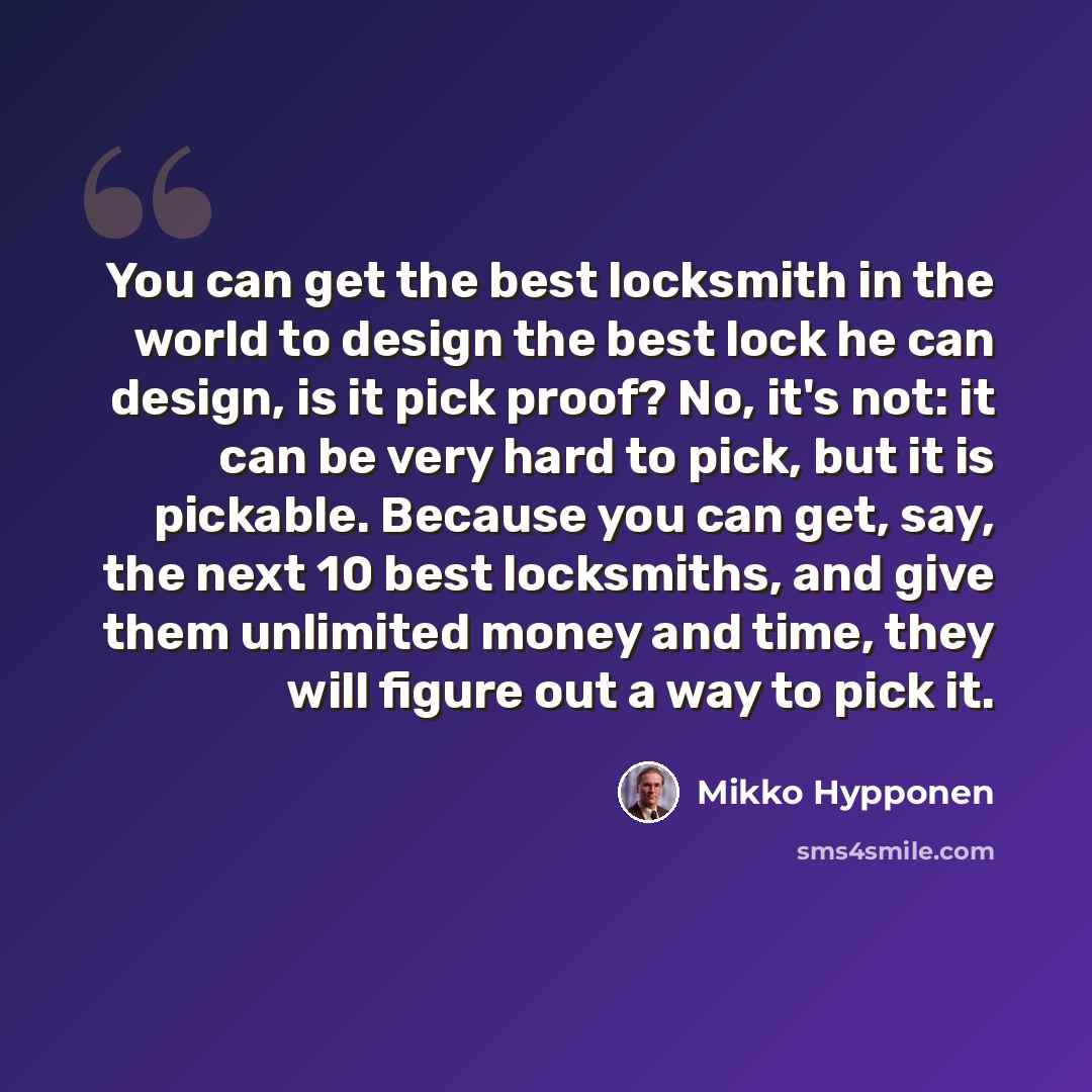 “You can get the best locksmith in the world to design the best lock he can design, is it pick proof? No, it's not: it can be very hard to pick, but it is pickable. Because you can get, say, the next 10 best locksmiths, and give them unlimited money and time, they will figure out a way to pick it.” quote by Mikko Hypponen