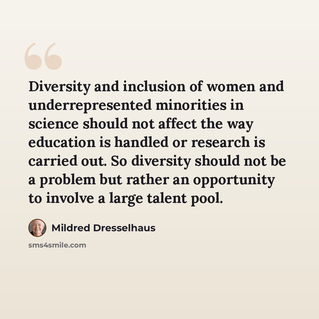 “Diversity and inclusion of women and underrepresented minorities in science should not affect the way education is handled or research is carried out. So diversity should not be a problem but rather an opportunity to involve a large talent pool.” quote by Mildred Dresselhaus