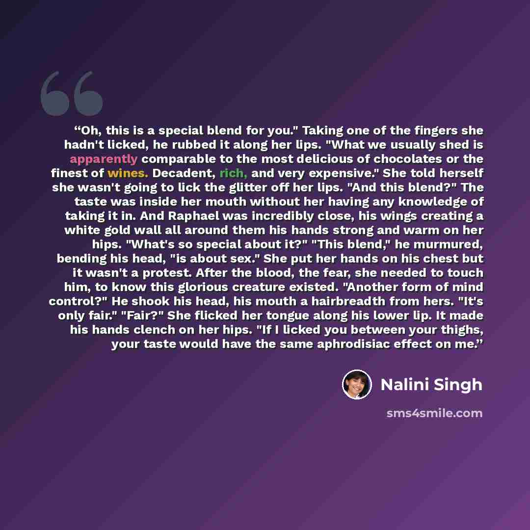 “Oh, this is a special blend for you." Taking one of the fingers she hadn't licked, he rubbed it along her lips. "What we usually shed is apparently comparable to the most delicious of chocolates or the finest of wines. Decadent, rich, and very expensive." She told herself she wasn't going to lick…” quote by Nalini Singh
