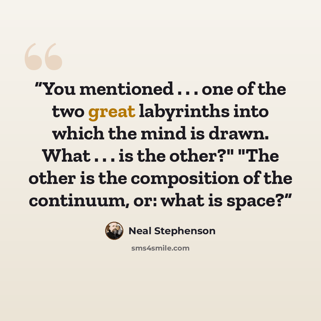 “You mentioned . . . one of the two great labyrinths into which the mind is drawn. What . . . is the other?" "The other is the composition of the continuum, or: what is space?” quote by Neal Stephenson