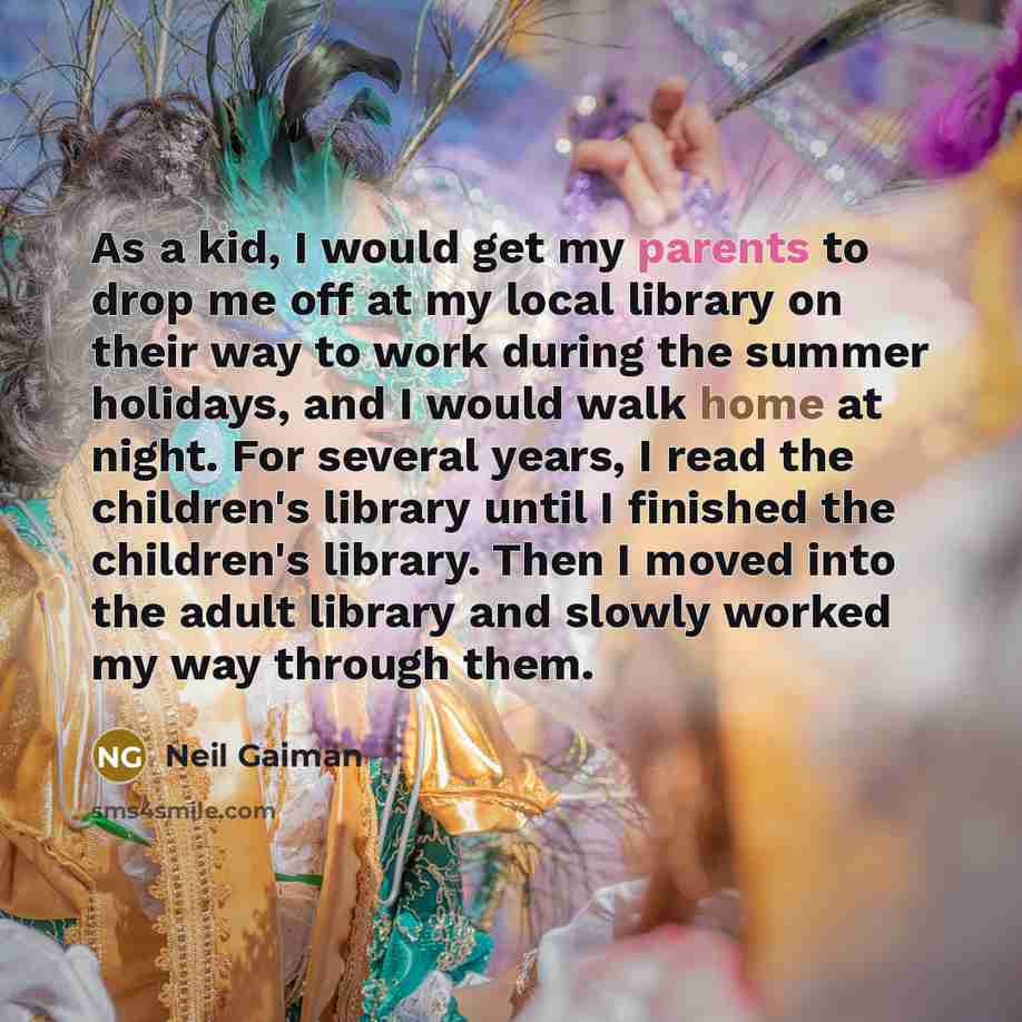 “As a kid, I would get my parents to drop me off at my local library on their way to work during the summer holidays, and I would walk home at night. For several years, I read the children's library until I finished the children's library. Then I moved into the adult library and slowly worked my…” quote by Neil Gaiman
