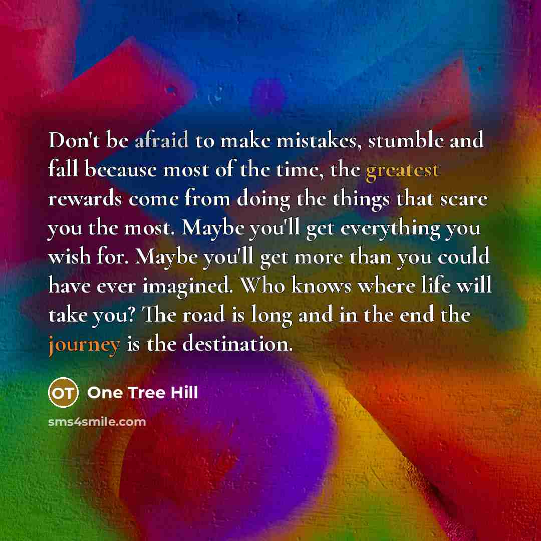 “Don't be afraid to make mistakes, stumble and fall because most of the time, the greatest rewards come from doing the things that scare you the most. Maybe you'll get everything you wish for. Maybe you'll get more than you could have ever imagined. Who knows where life will take you? The road is…” quote by One Tree Hill