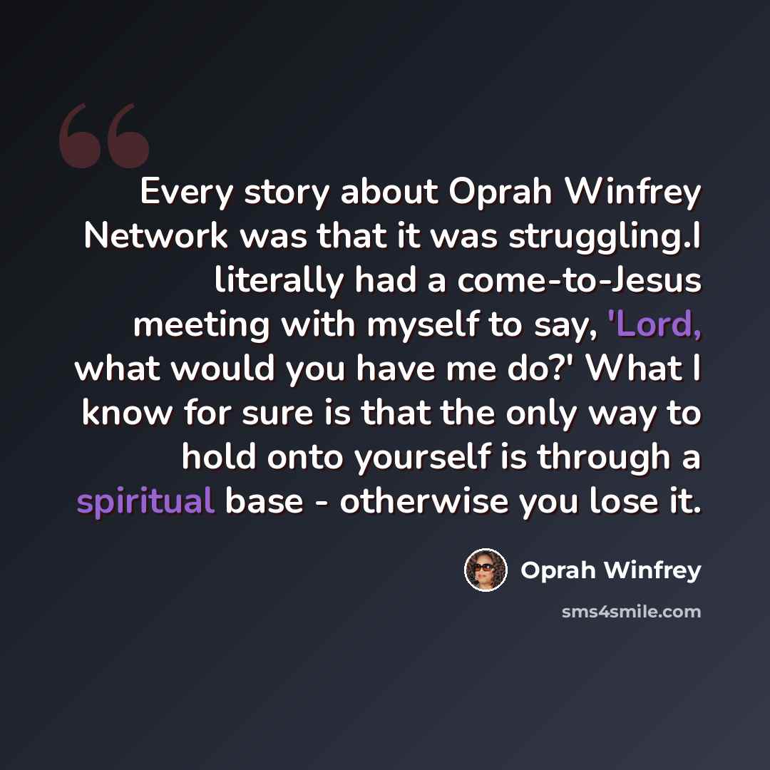 “Every story about Oprah Winfrey Network was that it was struggling.I literally had a come-to-Jesus meeting with myself to say, 'Lord, what would you have me do?' What I know for sure is that the only way to hold onto yourself is through a spiritual base - otherwise you lose it.” quote by Oprah Winfrey