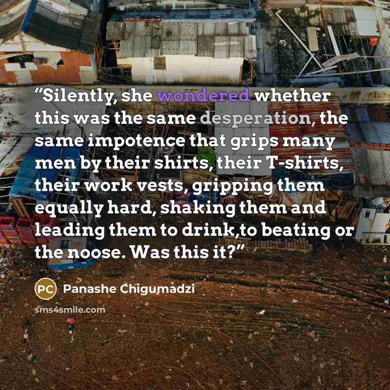 “Silently, she wondered whether this was the same desperation, the same impotence that grips many men by their shirts, their T-shirts, their work vests, gripping them equally hard, shaking them and leading them to drink,to beating or the noose. Was this it?” quote by Panashe Chigumadzi