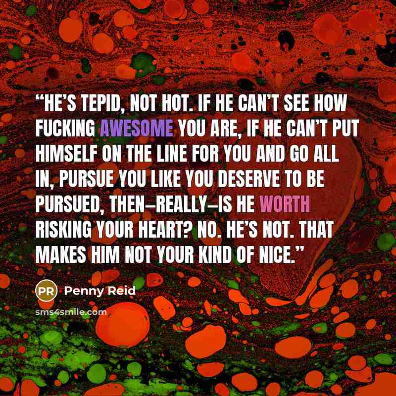 “He’s tepid, not hot. If he can’t see how fucking awesome you are, if he can’t put himself on the line for you and go all in, pursue you like you deserve to be pursued, then—really—is he worth risking your heart? No. He’s not. That makes him not your kind of nice.” quote by Penny Reid