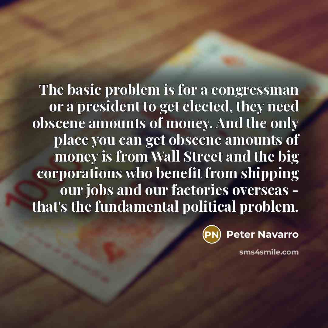 “The basic problem is for a congressman or a president to get elected, they need obscene amounts of money. And the only place you can get obscene amounts of money is from Wall Street and the big corporations who benefit from shipping our jobs and our factories overseas - that's the fundamental…” quote by Peter Navarro