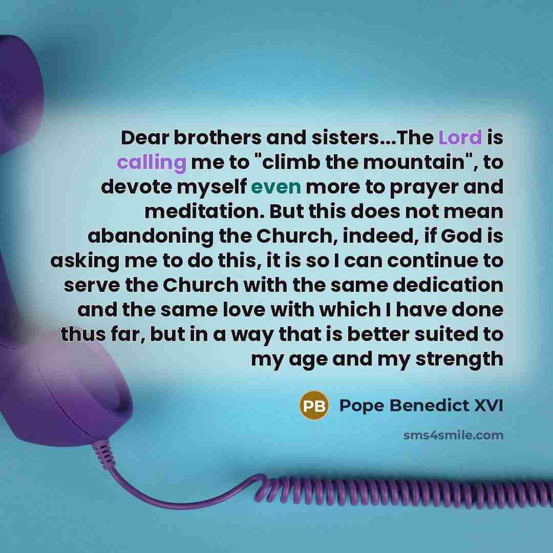 “Dear brothers and sisters...The Lord is calling me to "climb the mountain", to devote myself even more to prayer and meditation. But this does not mean abandoning the Church, indeed, if God is asking me to do this, it is so I can continue to serve the Church with the same dedication and the same…” quote by Pope Benedict XVI