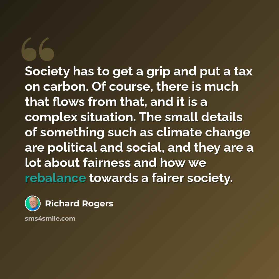 “Society has to get a grip and put a tax on carbon. Of course, there is much that flows from that, and it is a complex situation. The small details of something such as climate change are political and social, and they are a lot about fairness and how we rebalance towards a fairer society.” quote by Richard Rogers