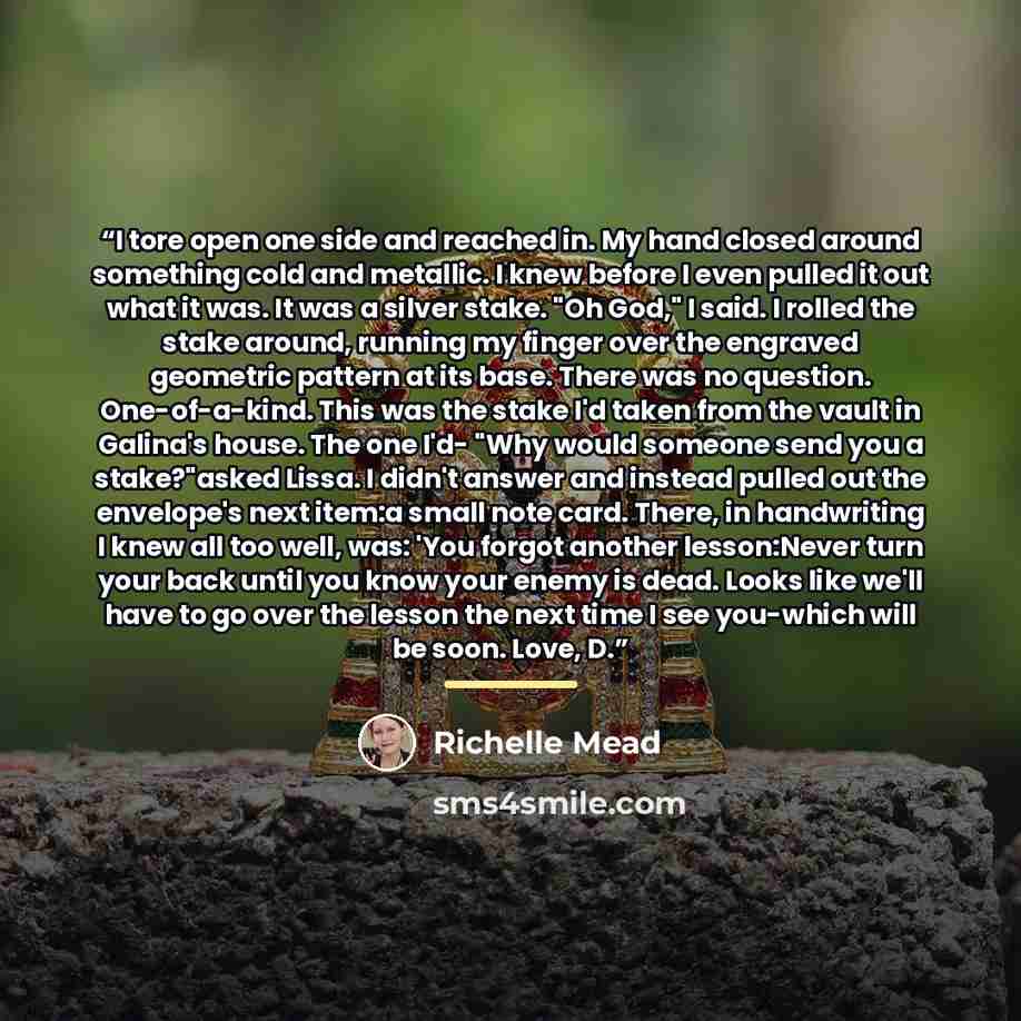 “I tore open one side and reached in. My hand closed around something cold and metallic. I knew before I even pulled it out what it was. It was a silver stake. "Oh God," I said. I rolled the stake around, running my finger over the engraved geometric pattern at its base. There was no question…” quote by Richelle Mead