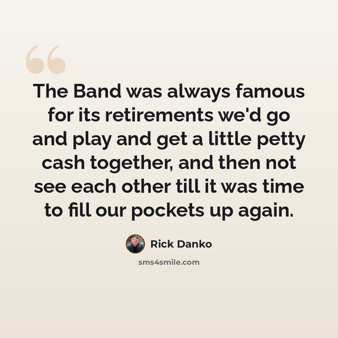 “The Band was always famous for its retirements we'd go and play and get a little petty cash together, and then not see each other till it was time to fill our pockets up again.” quote by Rick Danko