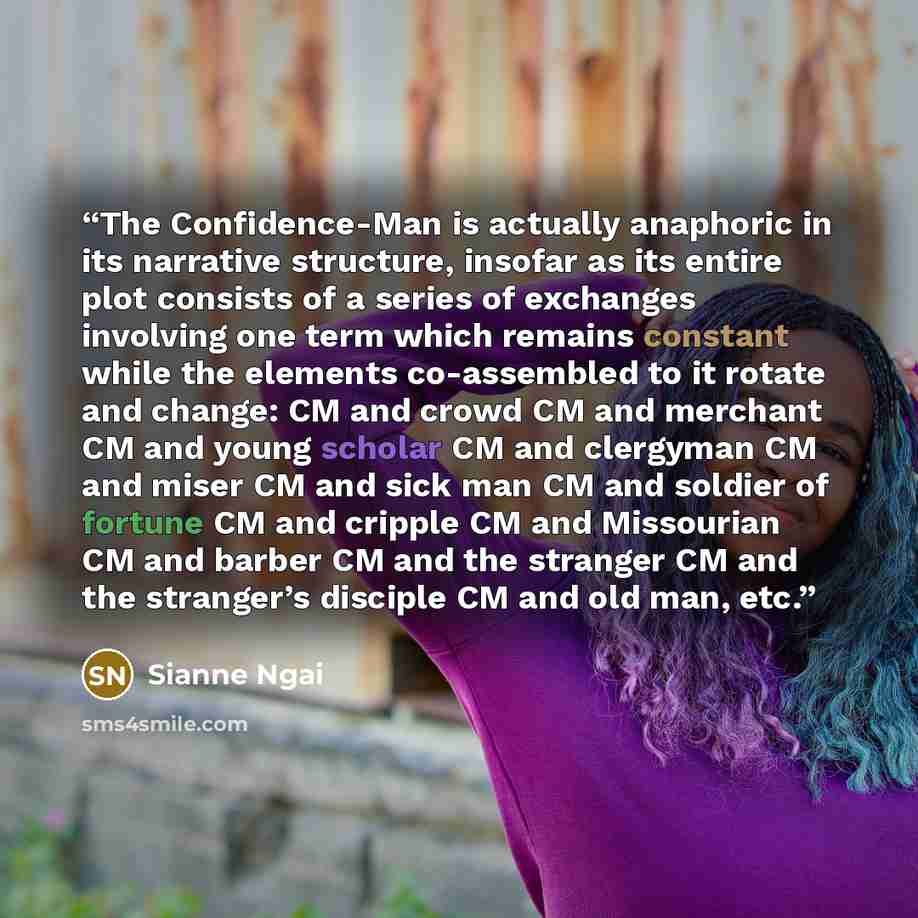 “The Confidence-Man is actually anaphoric in its narrative structure, insofar as its entire plot consists of a series of exchanges involving one term which remains constant while the elements co-assembled to it rotate and change: CM and crowd CM and merchant CM and young scholar CM and clergyman CM…” quote by Sianne Ngai