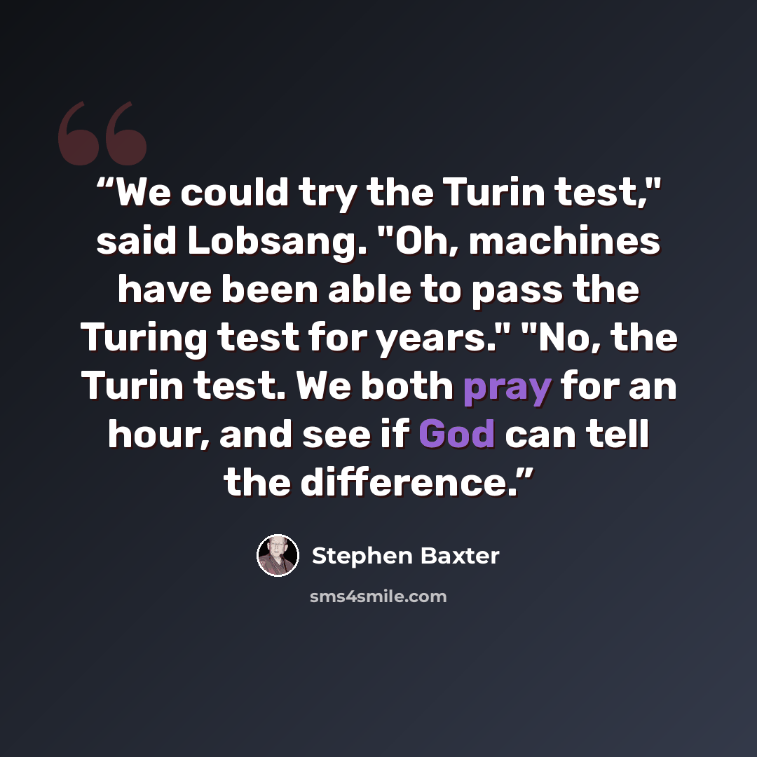 “We could try the Turin test," said Lobsang. "Oh, machines have been able to pass the Turing test for years." "No, the Turin test. We both pray for an hour, and see if God can tell the difference.” quote by Stephen Baxter