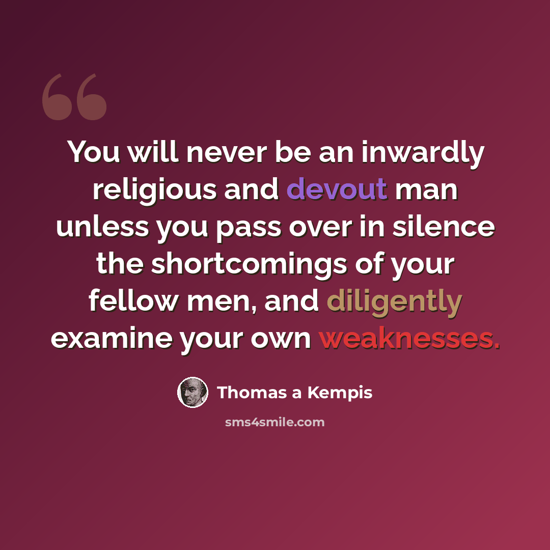 “You will never be an inwardly religious and devout man unless you pass over in silence the shortcomings of your fellow men, and diligently examine your own weaknesses.” quote by Thomas a Kempis