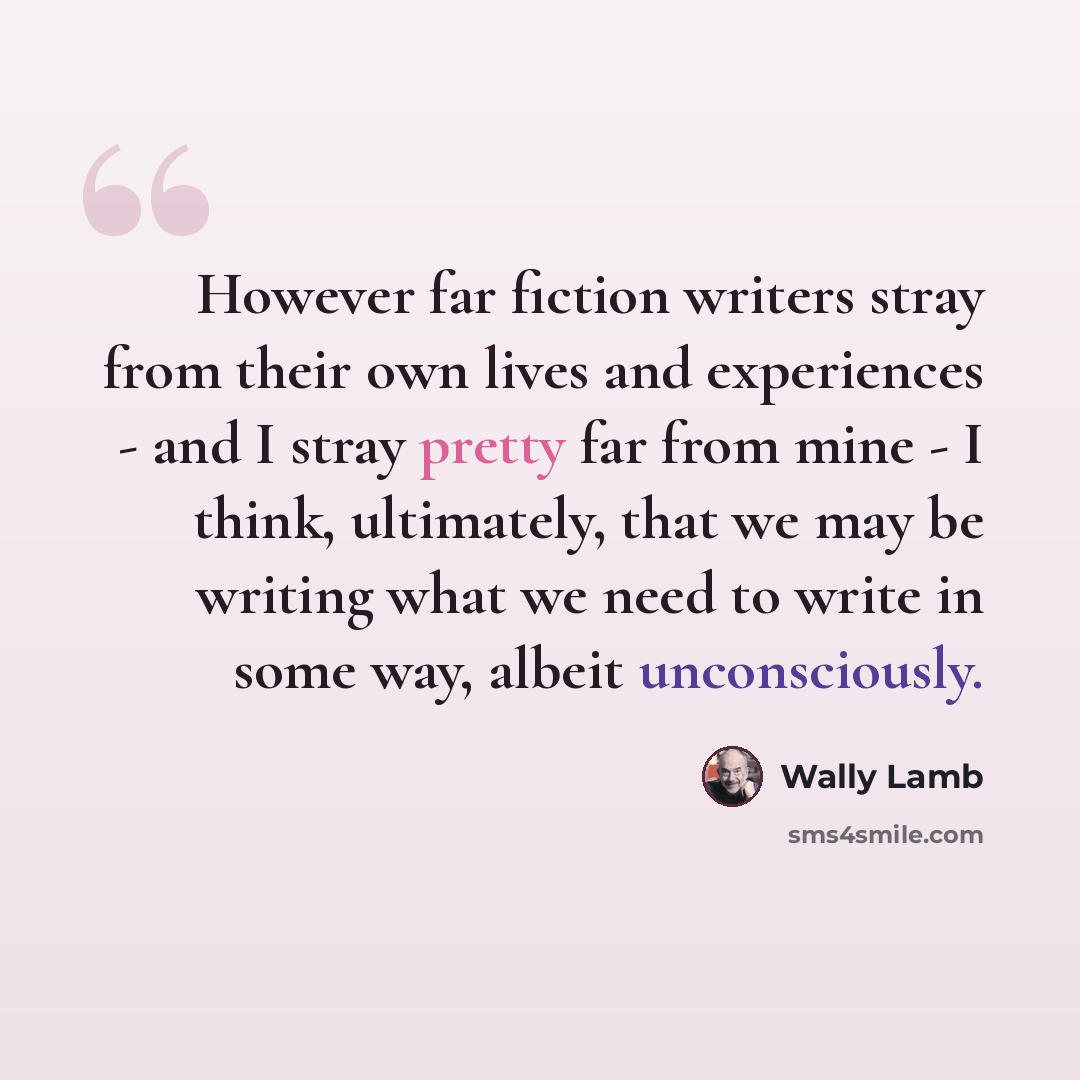 “However far fiction writers stray from their own lives and experiences - and I stray pretty far from mine - I think, ultimately, that we may be writing what we need to write in some way, albeit unconsciously.” quote by Wally Lamb