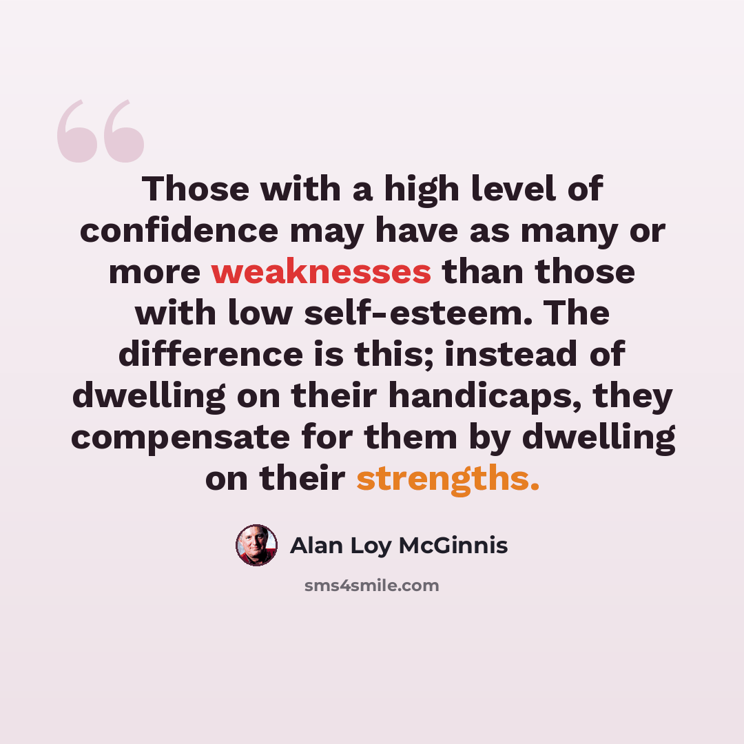 “Those with a high level of confidence may have as many or more weaknesses than those with low self-esteem. The difference is this; instead of dwelling on their handicaps, they compensate for them by dwelling on their strengths.” quote by Alan Loy McGinnis