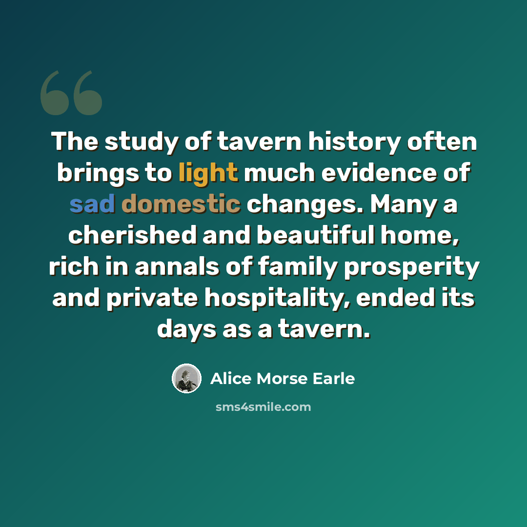 “The study of tavern history often brings to light much evidence of sad domestic changes. Many a cherished and beautiful home, rich in annals of family prosperity and private hospitality, ended its days as a tavern.” quote by Alice Morse Earle