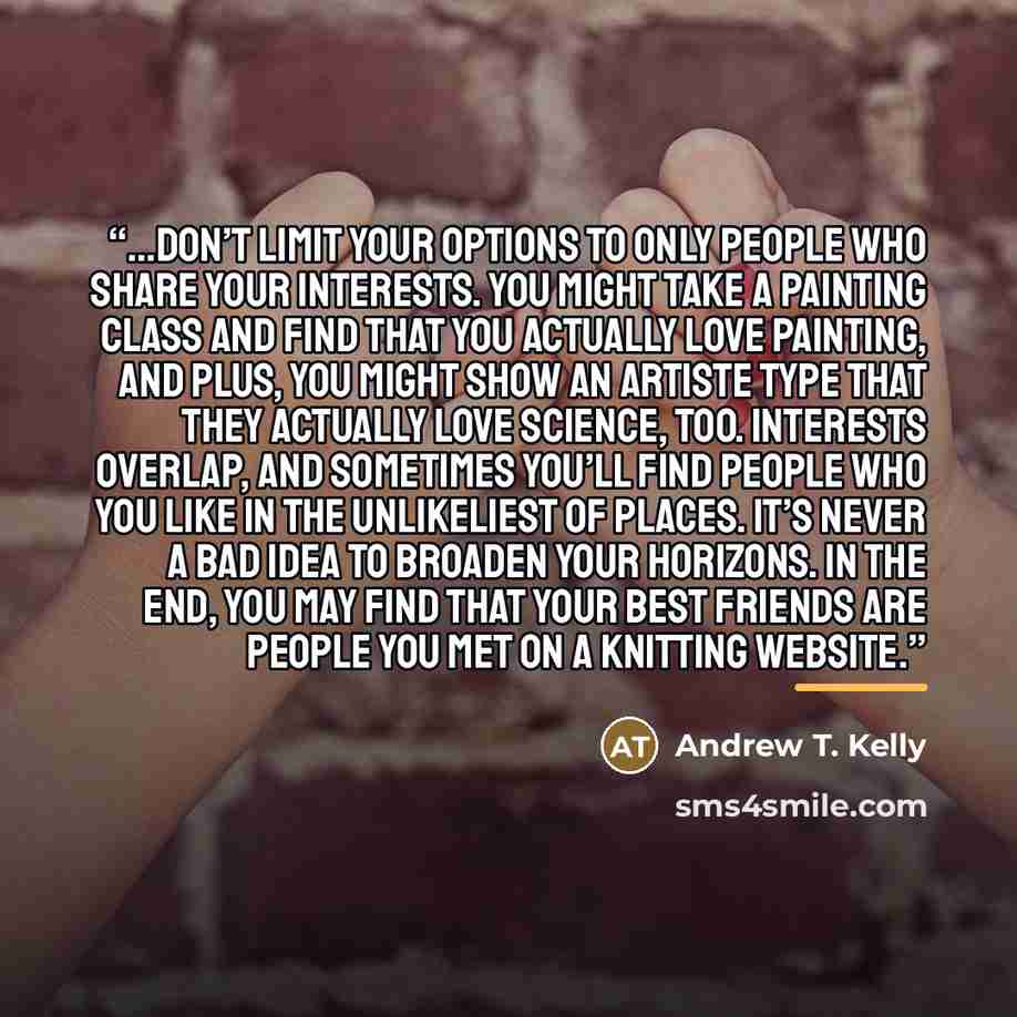 “...don’t limit your options to only people who share your interests. You might take a painting class and find that you actually love painting, and plus, you might show an artiste type that they actually love science, too. Interests overlap, and sometimes you’ll find people who you like in the…” quote by Andrew T. Kelly