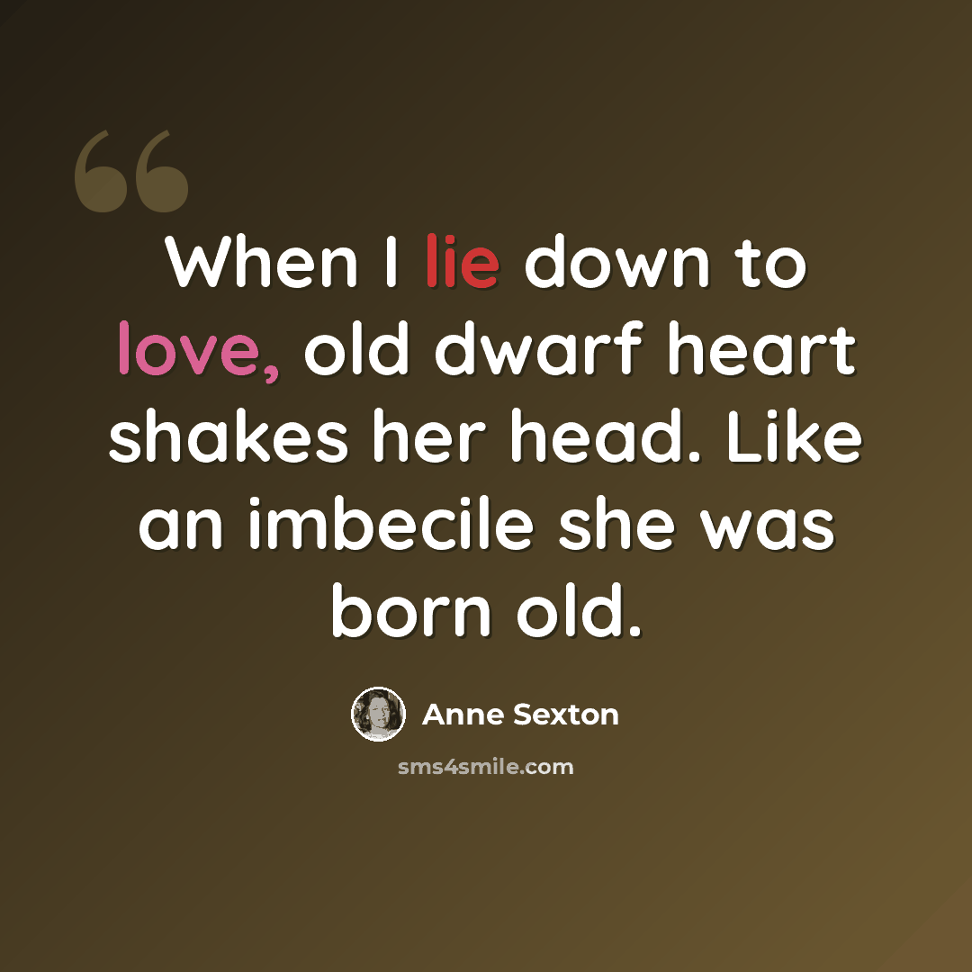 “When I lie down to love, old dwarf heart shakes her head. Like an imbecile she was born old.” quote by Anne Sexton