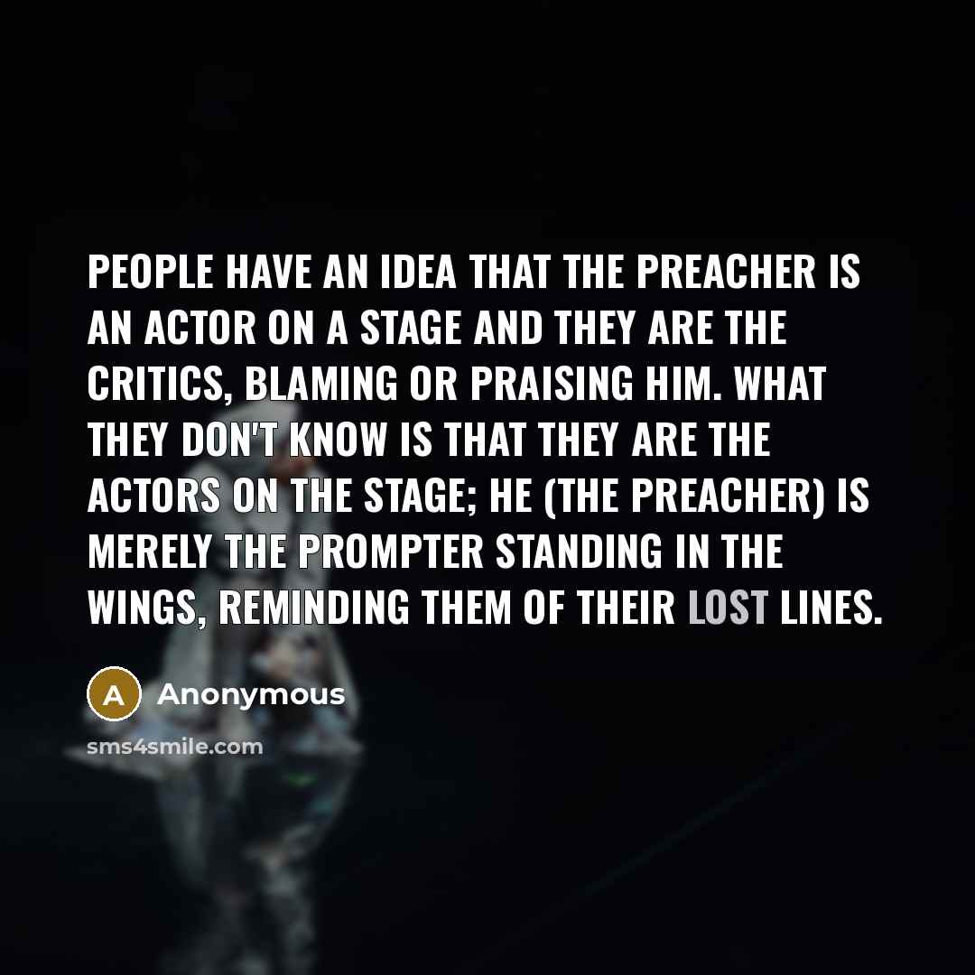 “People have an idea that the preacher is an actor on a stage and they are the critics, blaming or praising him. What they don't know is that they are the actors on the stage; he (the preacher) is merely the prompter standing in the wings, reminding them of their lost lines.” quote by Anonymous