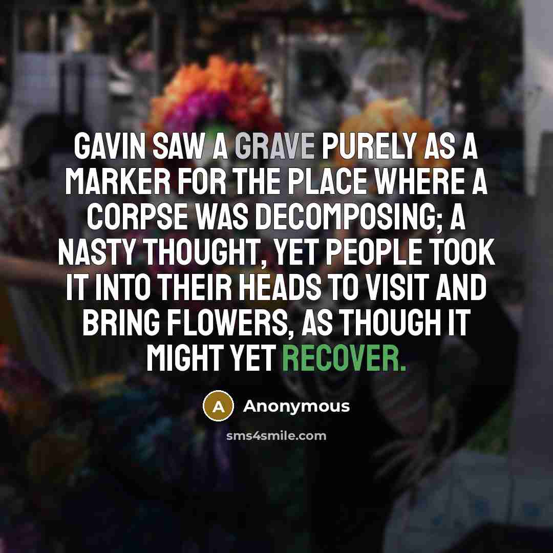 “Gavin saw a grave purely as a marker for the place where a corpse was decomposing; a nasty thought, yet people took it into their heads to visit and bring flowers, as though it might yet recover.” quote by Anonymous