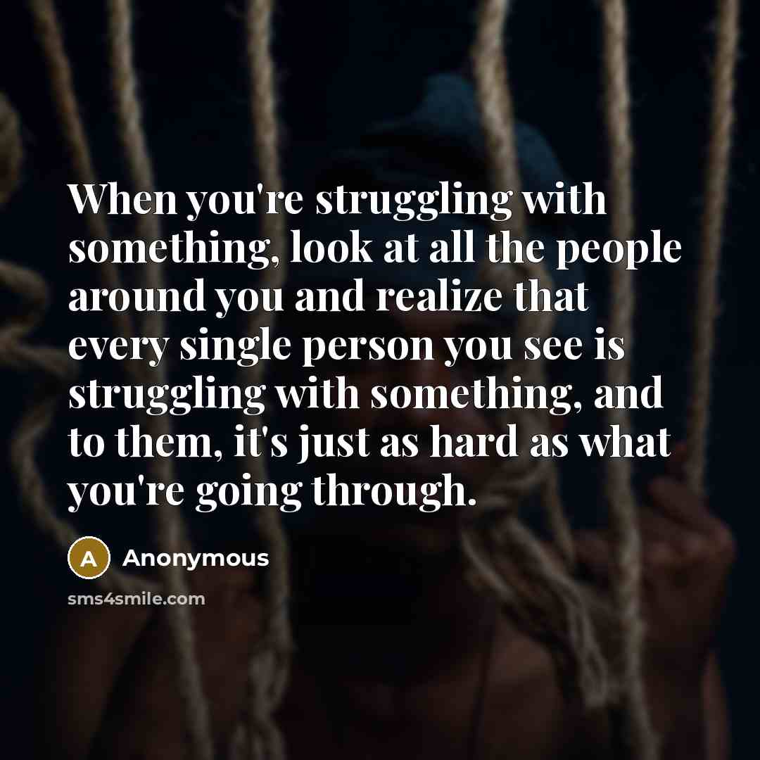 “When you're struggling with something, look at all the people around you and realize that every single person you see is struggling with something, and to them, it's just as hard as what you're going through.” quote by Anonymous