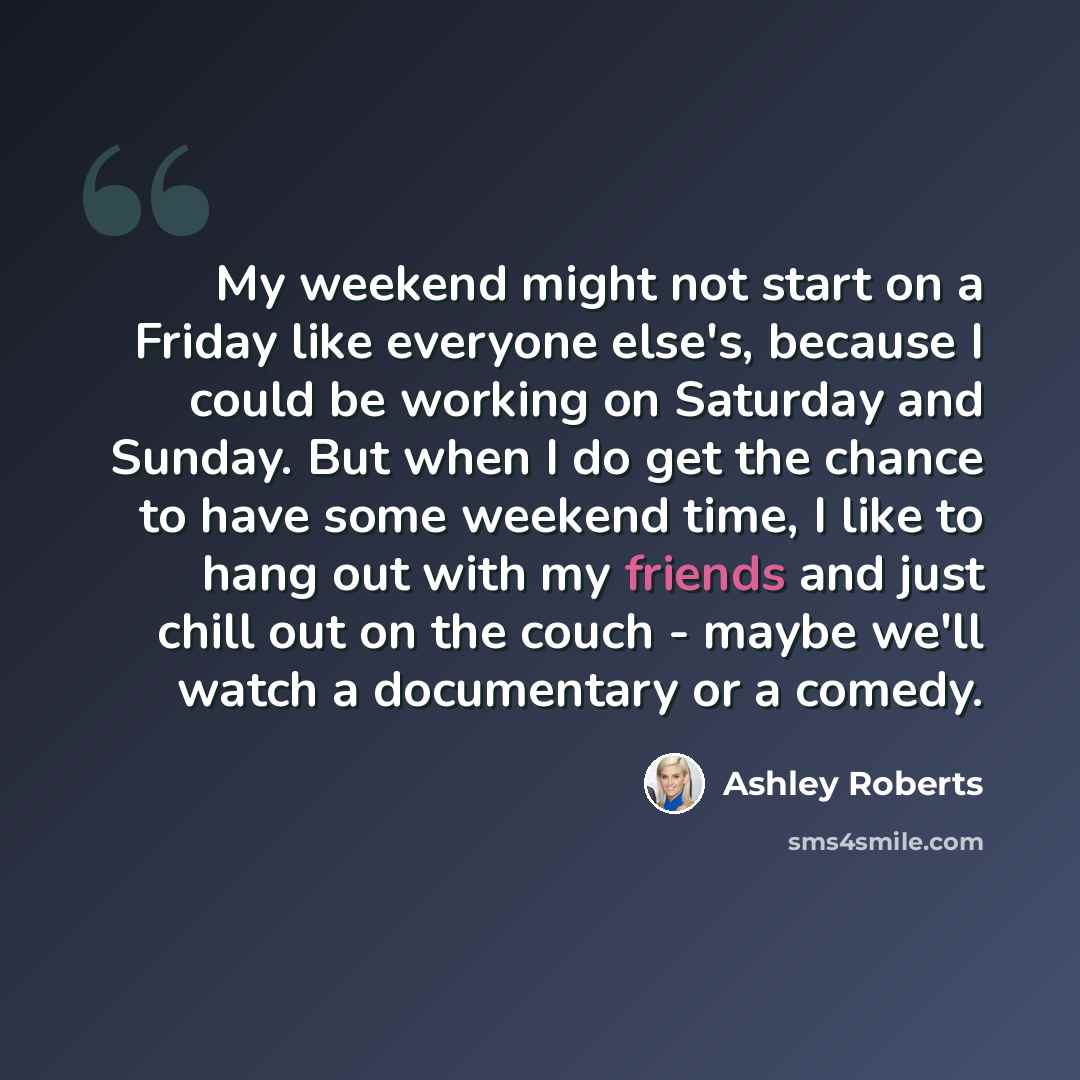 “My weekend might not start on a Friday like everyone else's, because I could be working on Saturday and Sunday. But when I do get the chance to have some weekend time, I like to hang out with my friends and just chill out on the couch - maybe we'll watch a documentary or a comedy.” quote by Ashley Roberts