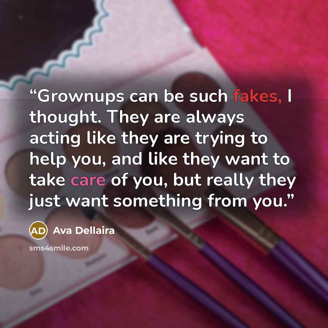 “Grownups can be such fakes, I thought. They are always acting like they are trying to help you, and like they want to take care of you, but really they just want something from you.” quote by Ava Dellaira