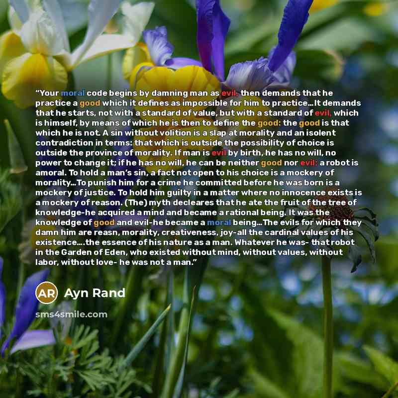 “Your moral code begins by damning man as evil, then demands that he practice a good which it defines as impossible for him to practice…It demands that he starts, not with a standard of value, but with a standard of evil, which is himself, by means of which he is then to define the good: the good…” quote by Ayn Rand
