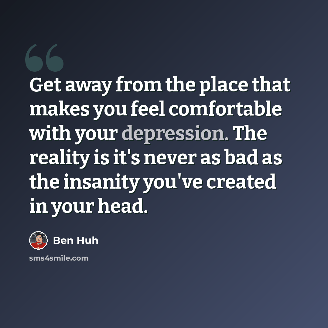 “Get away from the place that makes you feel comfortable with your depression. The reality is it's never as bad as the insanity you've created in your head.” quote by Ben Huh