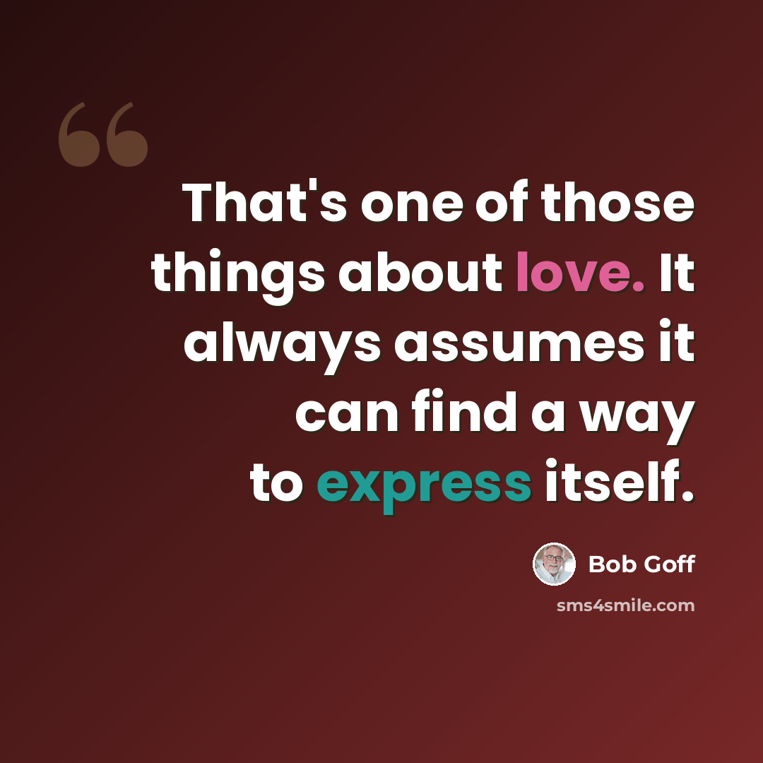 “That's one of those things about love. It always assumes it can find a way to express itself.” quote by Bob Goff