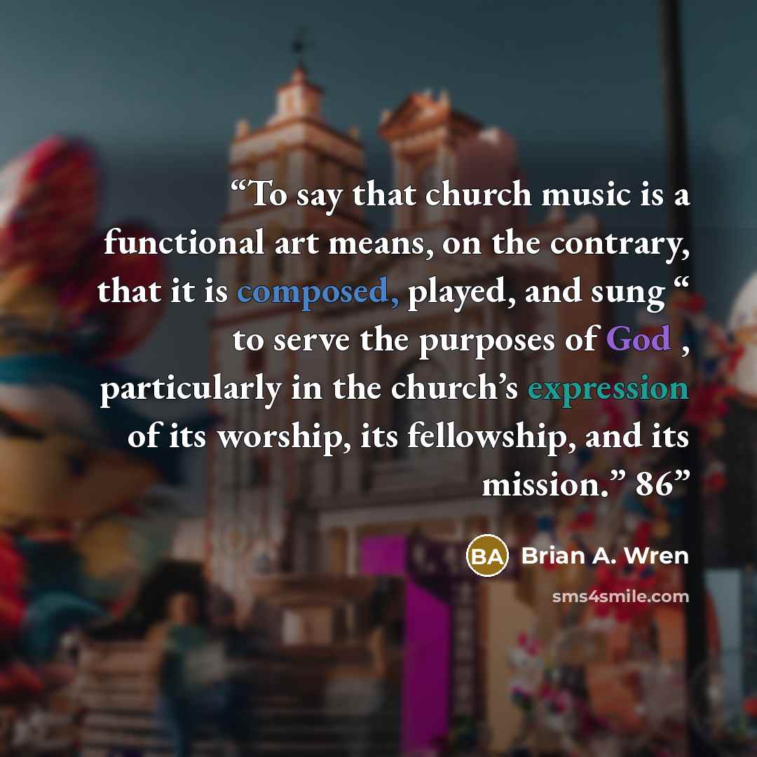 “To say that church music is a functional art means, on the contrary, that it is composed, played, and sung “ to serve the purposes of God , particularly in the church’s expression of its worship, its fellowship, and its mission.” 86” quote by Brian A. Wren