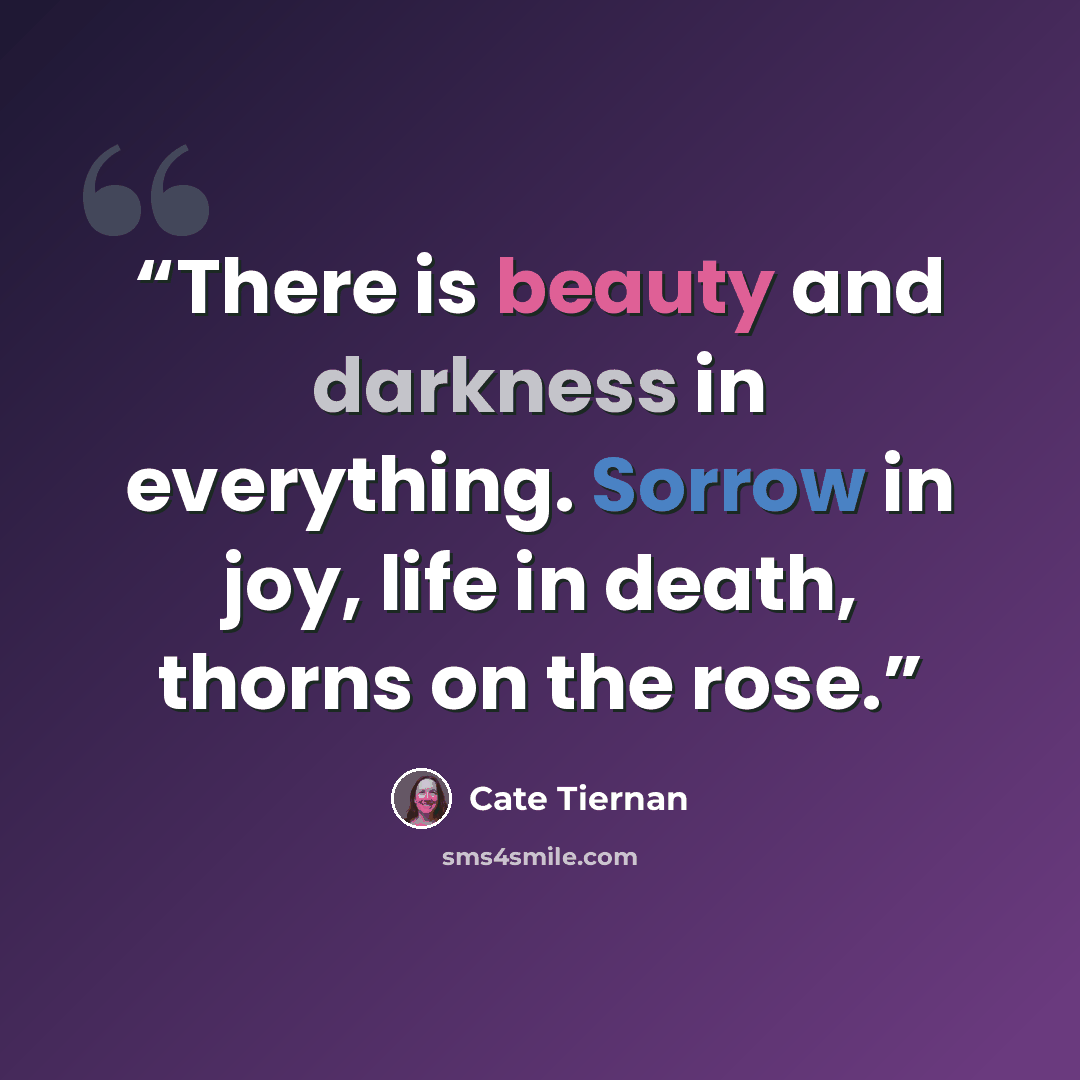 “There is beauty and darkness in everything. Sorrow in joy, life in death, thorns on the rose.” quote by cate tiernan