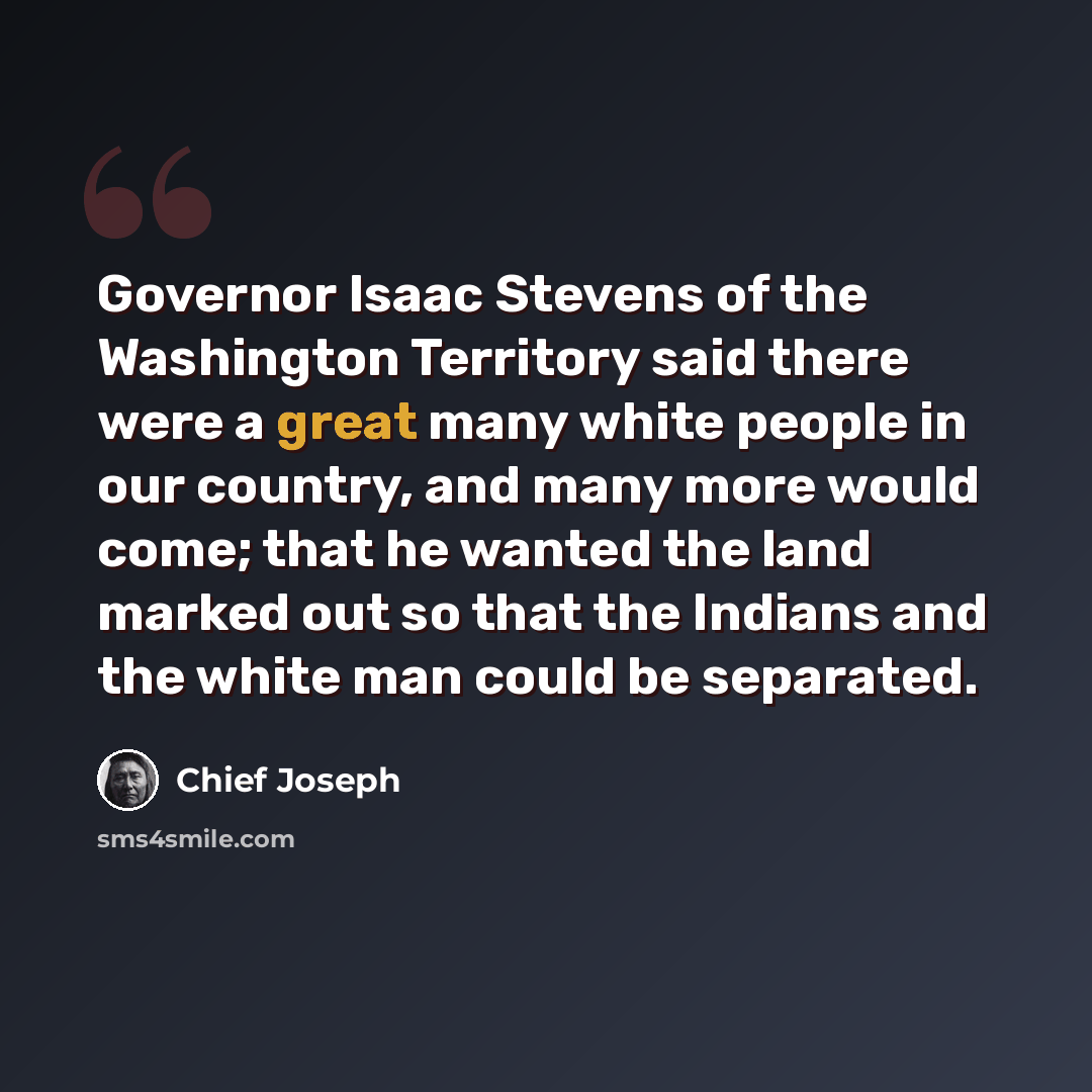 “Governor Isaac Stevens of the Washington Territory said there were a great many white people in our country, and many more would come; that he wanted the land marked out so that the Indians and the white man could be separated.” quote by Chief Joseph
