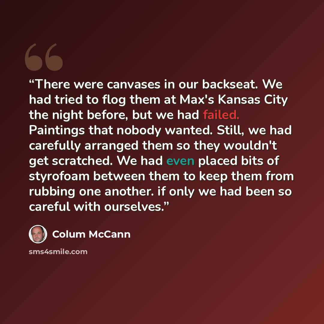 “There were canvases in our backseat. We had tried to flog them at Max's Kansas City the night before, but we had failed. Paintings that nobody wanted. Still, we had carefully arranged them so they wouldn't get scratched. We had even placed bits of styrofoam between them to keep them from rubbing…” quote by Colum McCann