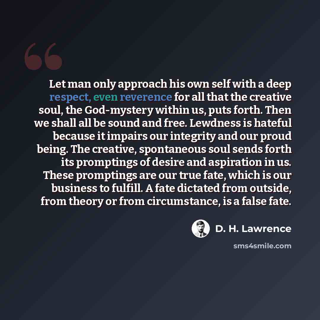 “Let man only approach his own self with a deep respect, even reverence for all that the creative soul, the God-mystery within us, puts forth. Then we shall all be sound and free. Lewdness is hateful because it impairs our integrity and our proud being. The creative, spontaneous soul sends forth…” quote by D. H. Lawrence
