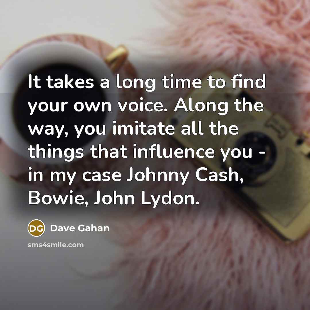 “It takes a long time to find your own voice. Along the way, you imitate all the things that influence you - in my case Johnny Cash, Bowie, John Lydon.” quote by Dave Gahan