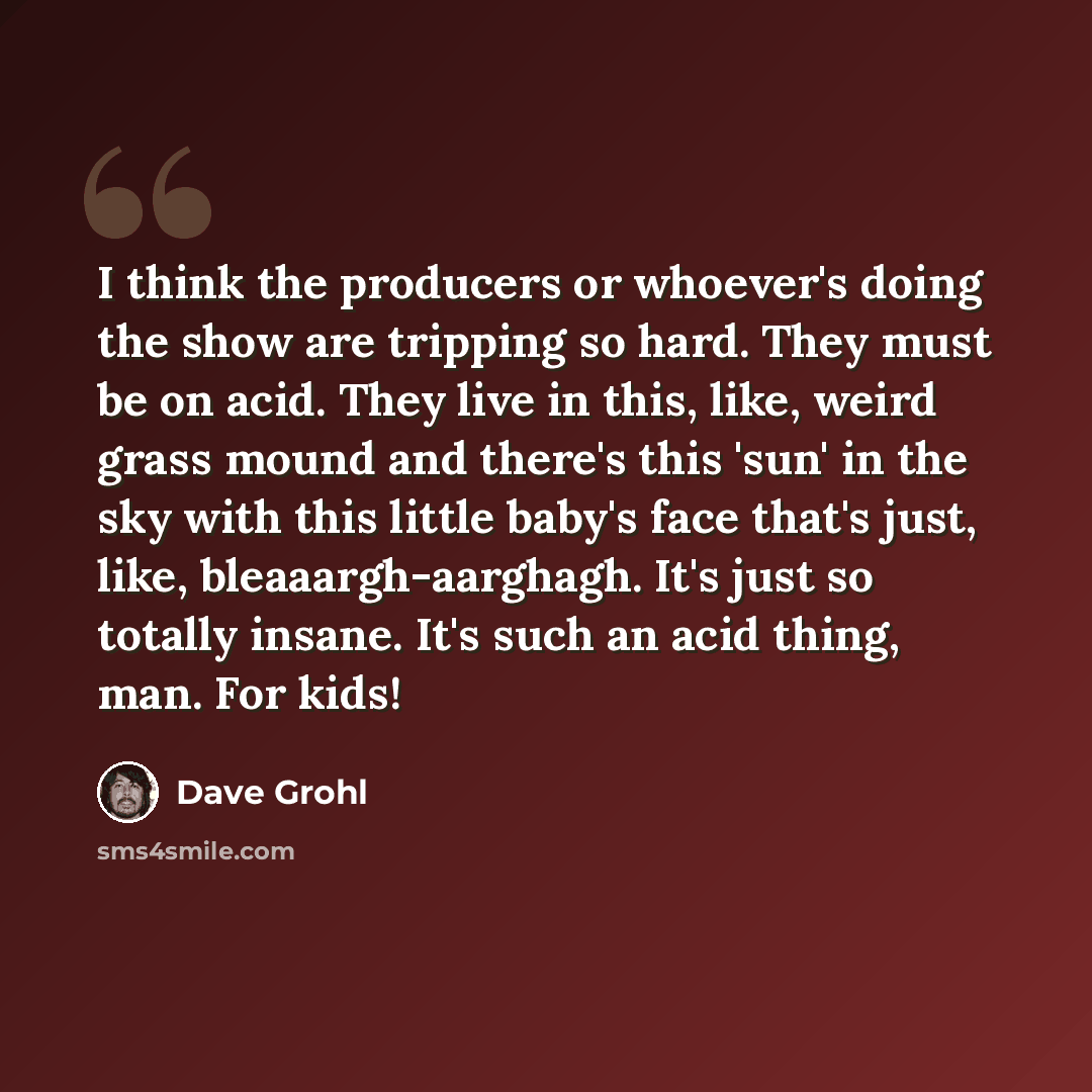 “I think the producers or whoever's doing the show are tripping so hard. They must be on acid. They live in this, like, weird grass mound and there's this 'sun' in the sky with this little baby's face that's just, like, bleaaargh-aarghagh. It's just so totally insane. It's such an acid thing, man…” quote by Dave Grohl