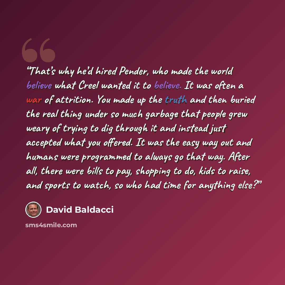 “That’s why he’d hired Pender, who made the world believe what Creel wanted it to believe. It was often a war of attrition. You made up the truth and then buried the real thing under so much garbage that people grew weary of trying to dig through it and instead just accepted what you offered. It…” quote by David Baldacci