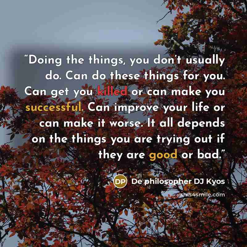“Doing the things, you don’t usually do. Can do these things for you. Can get you killed or can make you successful. Can improve your life or can make it worse. It all depends on the things you are trying out if they are good or bad.” quote by De philosopher DJ Kyos
