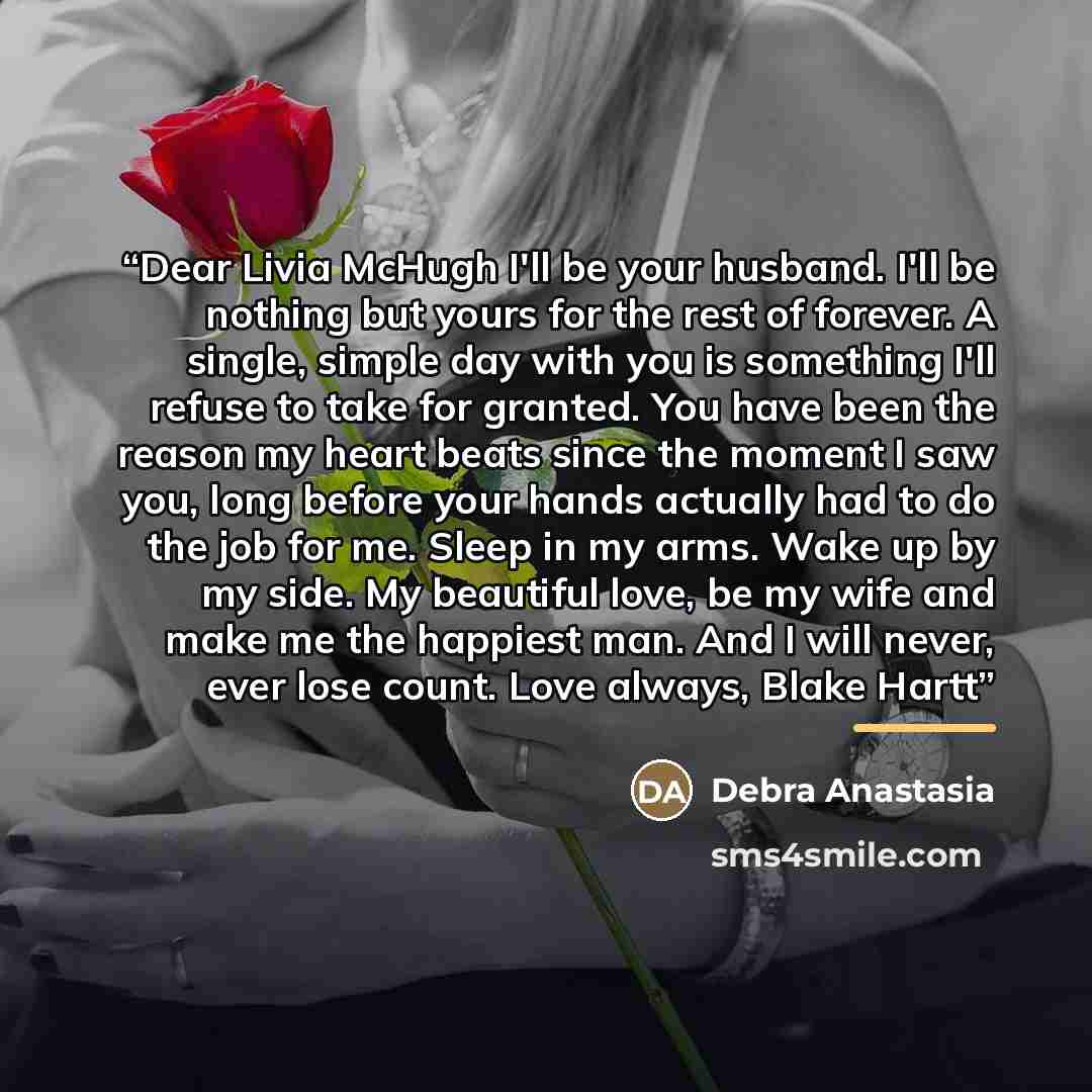 “Dear Livia McHugh I'll be your husband. I'll be nothing but yours for the rest of forever. A single, simple day with you is something I'll refuse to take for granted. You have been the reason my heart beats since the moment I saw you, long before your hands actually had to do the job for me. Sleep…” quote by Debra Anastasia