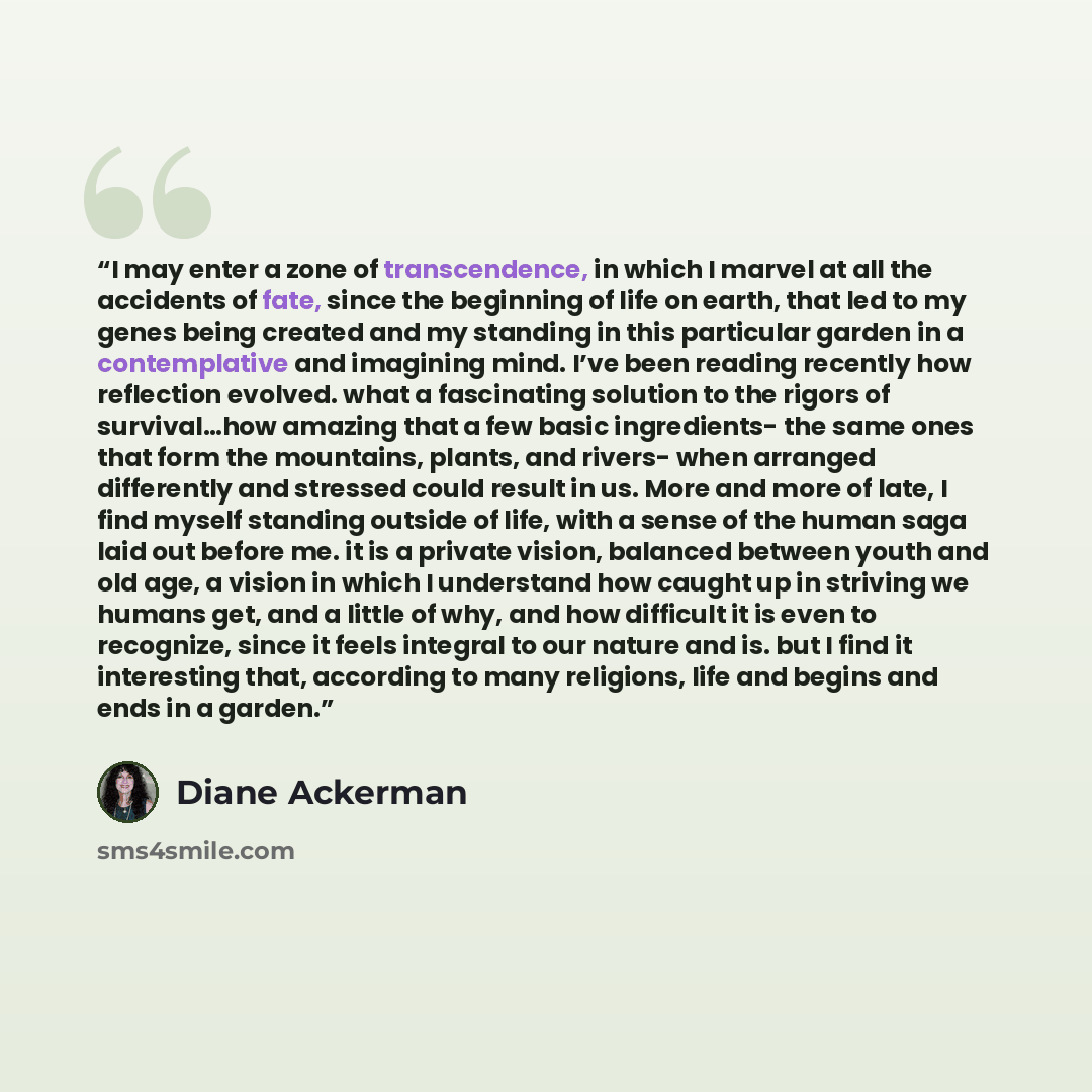 “I may enter a zone of transcendence, in which I marvel at all the accidents of fate, since the beginning of life on earth, that led to my genes being created and my standing in this particular garden in a contemplative and imagining mind. I’ve been reading recently how reflection evolved. what a…” quote by Diane Ackerman