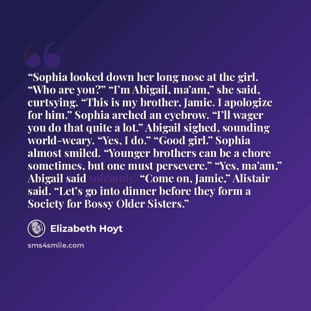 “Sophia looked down her long nose at the girl. “Who are you?” “I’m Abigail, ma’am,” she said, curtsying. “This is my brother, Jamie. I apologize for him.” Sophia arched an eyebrow. “I’ll wager you do that quite a lot.” Abigail sighed, sounding world-weary. “Yes, I do.” “Good girl.” Sophia almost…” quote by Elizabeth Hoyt
