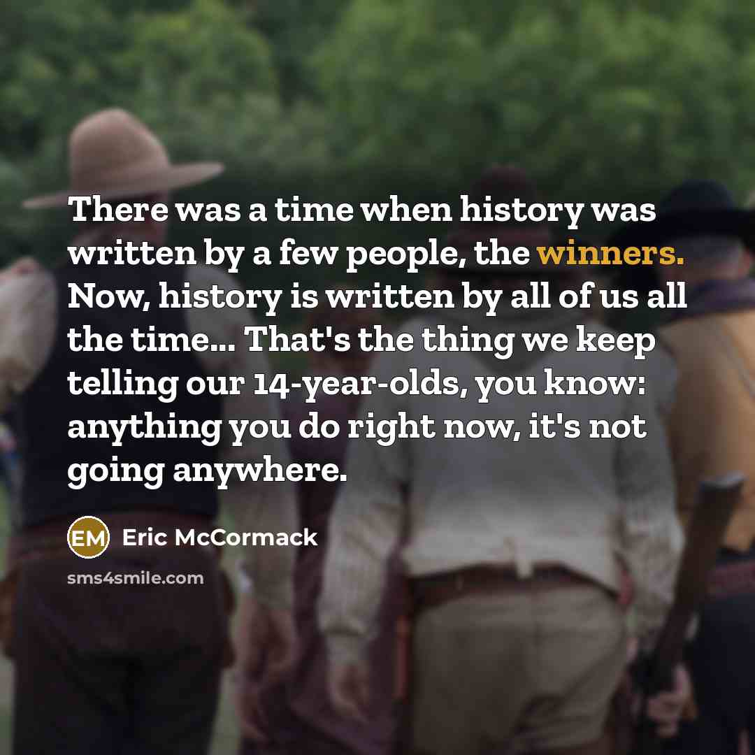 “There was a time when history was written by a few people, the winners. Now, history is written by all of us all the time... That's the thing we keep telling our 14-year-olds, you know: anything you do right now, it's not going anywhere.” quote by Eric McCormack