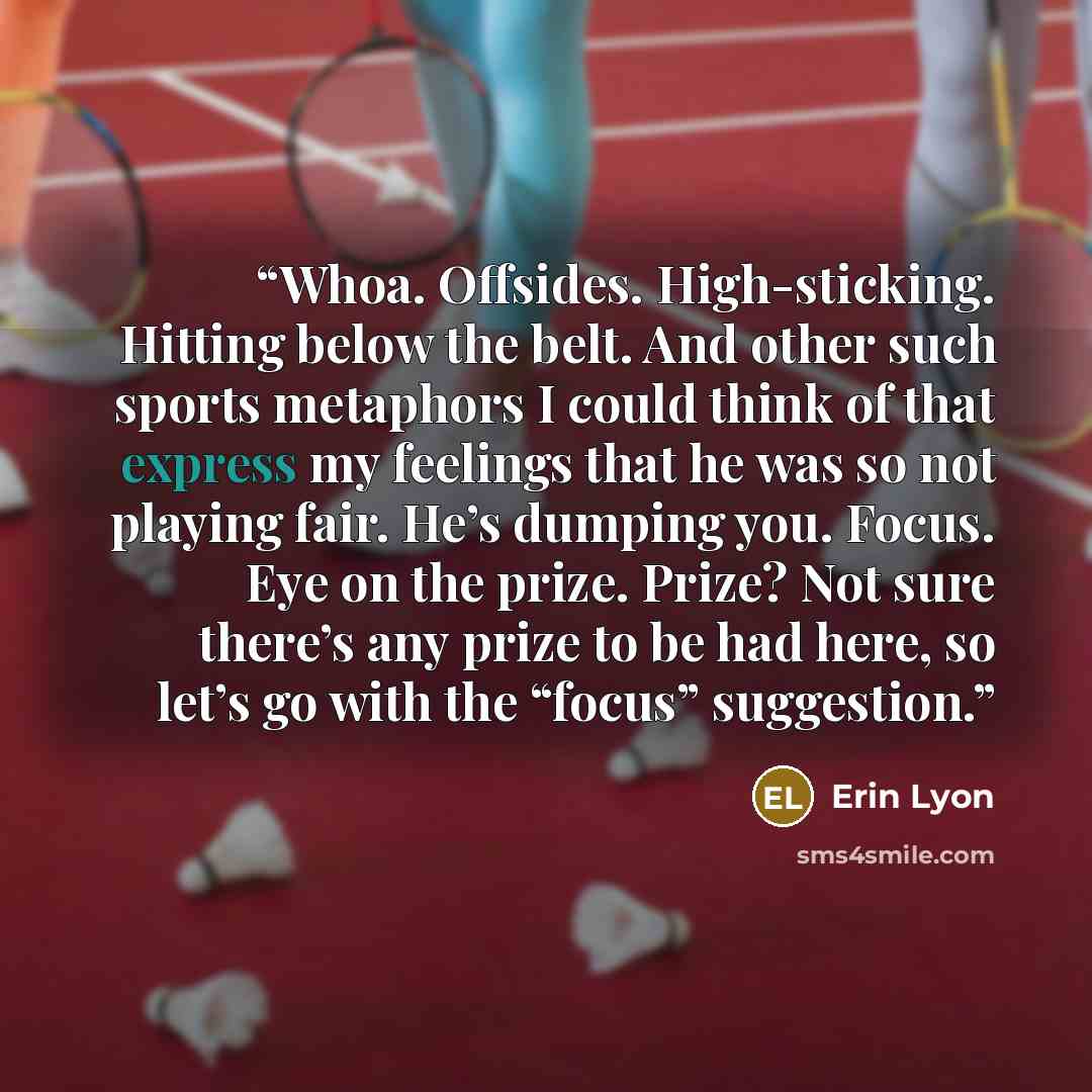 “Whoa. Offsides. High-sticking. Hitting below the belt. And other such sports metaphors I could think of that express my feelings that he was so not playing fair. He’s dumping you. Focus. Eye on the prize. Prize? Not sure there’s any prize to be had here, so let’s go with the “focus” suggestion.” quote by Erin Lyon